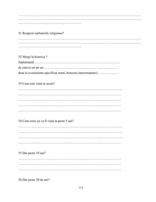113
…………………………………………………………………………………………………
…………………………………………………………………………………………………
…………………………………………………
51 Respecti sarbatorile religioase?
…………………………………………………………………………………………………
…………………………………………………………………………………………………
…………………………………………………
52 Mergi la biserica ?
Saptamanal……………………………………………………………………
de cateva ori pe an…………………………………………………………..
doar la evenimente specifice( nunti, botezuri,inmormantari)……………….
53 Cum este viata ta acum?
………………………………………………………………………………….
…………………………………………………………………………………
…………………………………………………………………………………
…………………………………………………………………………………
…………………………………………………………………………………
54 Cum crezi ca va fi viata ta peste 5 ani?
………………………………………………………………………………….
………………………………………………………………………………….
………………………………………………………………………………….
…………………………………………………………………………………
55 Dar peste 10 ani?
…………………………………………………………………………………
…………………………………………………………………………………
…………………………………………………………………………………
56 Dar peste 20 de ani?
 