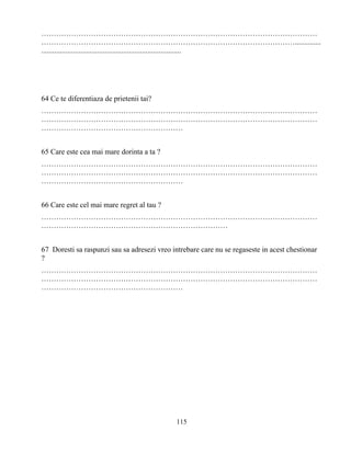 115
…………………………………………………………………………………………………
…………………………………………………………………………………………..............
...........................................................................
64 Ce te diferentiaza de prietenii tai?
…………………………………………………………………………………………………
…………………………………………………………………………………………………
…………………………………………………
65 Care este cea mai mare dorinta a ta ?
…………………………………………………………………………………………………
…………………………………………………………………………………………………
…………………………………………………
66 Care este cel mai mare regret al tau ?
…………………………………………………………………………………………………
…………………………………………………………………
67 Doresti sa raspunzi sau sa adresezi vreo intrebare care nu se regaseste in acest chestionar
?
…………………………………………………………………………………………………
…………………………………………………………………………………………………
…………………………………………………
 