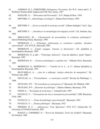 119
61. LOHMAN, D. J., FOREWORD, Delinquency Prevention, Ed. W E. Amos and C. F.
Wellford, Prentice-Hall, Englewood Cliff, New Jersey, 1967
62. MASLOW, A. – “Motivation and Personality”, N.Y. Harper & Row, 1954
63. MIFTODE, V.- „Metodologia sociologică”, Editura Porto-Franco, 1995
64. MIFTODE V. – „Teorie şi metodă în asistenţa socială”, Editura fundaţiei “Axis”, Iaşi,
1995
65. MIFTODE V. – „Introducere în metodologia investigaţiei sociale”, Ed. Junimea, Iaşi,
1982
66. MINULESCU, M. - ,,Chestionarele de personalitate în evaluarea psihologică”,
Garvel Publishing House, Bucureşti, 1994
67. MITROFAN, I. - ,,Psihologia, psihoterapia şi consilierea copilului: aboedare
experienţială”, Ed. S.P.E.R., Bucureşti, 2001
68. MITROFAN, I.- „Cuplul conjugal. Armonie şi dizarmonie”, Ed. ştiinţifică şi
enciclopedică, Bucureşti, 1989.
69. MITROFAN, N. şi alţii – “Psihologie Judiciară”, Casa de editură şi presă “Şansa”,
Bucureşti, 1992
70. MITROFAN, N. - ,,Testarea psihologică a copilului mic”, Mihaela Press, Bucureşti,
1997
71. MITROFAN, N., MITROFAN I. – “Familia de la A... la Z”, Editura Ştiinţifică şi
Enciclopedică, Bucureşti, 1991
72. MUCCHIELLI, A. – „Arta de a influenţa: Analiza tehnicilor de manipulare”, Ed.
Polirom, Iaşi, 2002
73. NECULAU, A. - "Personalitatea - o construcţie socialã", Revista de Psihologie, 1,
1988
74. NEVEANU, P.P. - "Personalitatea şi cunoaşterea ei", Bucureşti, Ed. Militarã, 1969
75. NEVEANU, P.P.– „Dicţionar de psihologie”, Editura Albatros, Bucureşti, 1978
76. OGIEN A. – “Sociologie de la deviance”, Armand Colin, 1995
77. PAVELCU, V. – “Cunoaşterea de sine şi cunoaşterea personalităţii”, EDP, Bucuresti,
1970, 1982
78. PAVELCU, V. – „Tratat de psihologie experrimentală”, Bucureşti, 1963
79. PAVELCU, V. – „Drama psihologiei”, Bucureşti, 1972
80. PERKINS, D. F. – „Adolescence: Four Questions”, FCS 2117, Gainesville, FL
University of Florida Extension, 2001
81. PIAGET, J.; CHOMSKY, N. - "Teorii ale limbajului. Teorii ale învãţãrii", Bucureşti,
Ed. Politicã, 1988
 