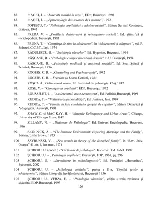 120
82. PIAGET, J. – “Judecata morală la copil”, EDP, Bucureşti, 1980
83. PIAGET, J. – „Epistemologie des sciences de l’homme”, 1972
84. POPESCU, T.- “Psihologia copilului şi a adolescentului”, Editura Scrisul Românesc,
Craiova, 1943
85. PREDA, V. – „Profilaxia delincvenţei şi reintegrarea socială”, Ed. ştiinţifică şi
enciclopedică, Bucureşti, 1981
86. PRUNĂ, T. – “Conştiinţa de sine la adolescent”, în “Adolescenţă şi adaptare”, red. P.
Brânzei, C.C.P.T., Iaşi, 1974
87. RĂDULESCU, S. – “Sociologia vârstelor”, Ed. Hyperion, Bucureşti, 1994
88. RÃŞCANU, R. - "Psihologia comportamentului deviant", E.U. Bucureşti, 1994.
89. RĂŞCANU, R. -,,Psihologie medicală şi asistenţă socială”, Ed. Soc. Ştiinţă şi
Tehnică, Bucureşti, 1996
90. ROGERS, C. R. – „Counseling and Psychoteraphy”, 1942
91. ROGERS, C. R. – Freedom to Learn, Corsini, 1983
92. ROŞCA, A., Delincventul minor, Ed. Institutul de psihologie, Cluj, 1932
93. ROSE, V. – “Cunoaşterea copilului”, EDP, Bucureşti, 1972
94. ROUSSELET, J. – “Adolescentul, acest necunoscut”, Ed. Politică, Bucureşti, 1969
95. RUDICĂ, T. – “Maturizarea personalităţii”, Ed. Junimea, Iasi, 1980
96. RUDICĂ, T. – “Familia în faţa conduitelor greşite ale copiilor”, Editura Didactică şi
Pedagogică, Bucureşti, 1981
97. SHAW, C. şi MAC KAY, H. – “Juvenile Delinquency and Urban Areas”, Chicago,
University of Chicago Press, 1942
98. SILLAMY, N. – „Dicţionar de Psihologie”, Ed. Univers Enciclopedic, Bucureşti,
1996
99. SKOLNICK, A. – “The Intimate Environment: Exploring Marriage and the Family”,
Boston, Little Brown, 1973
100. SZYRUNSKI, V. – „New trends in theory of the disturbed family”, în “Rev. Univ.
Ottawa” 41, nr. 1, ian-mar., 1971
101. ŞCHIOPU, U. (coord.) - "Dicţionar de psihologie", Bucureşti, Ed. Babel, 1997
102. ŞCHIOPU, U. – „Psihologia copilului”, Bucureşti, EDP, 1967, pg. 296
103. ŞCHIOPU, U. - ,,Introducere în psihodiagnostic”, Ed. Fundaţiei ,,Humanitas”,
Bucureşti, 2002
104. ŞCHIOPU, U. – „Psihologia copilului”, partea a II-a, “Copilul şcolar şi
adolescentul”, Editura Litografia învăţământului, Bucureşti, 1956
105. ŞCHIOPU, U., VERZA, E. – “Psihologia vârstelor”, ediţia a treia revizuită şi
adăugită, EDP, Bucureşti, 1997
 