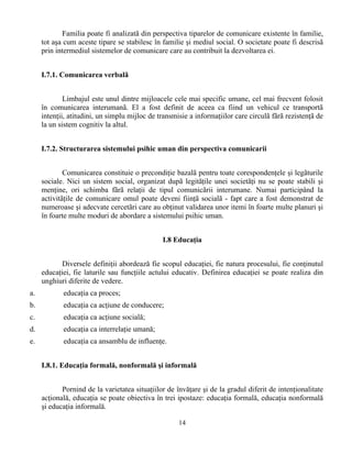 14
Familia poate fi analizatã din perspectiva tiparelor de comunicare existente în familie,
tot aşa cum aceste tipare se stabilesc în familie şi mediul social. O societate poate fi descrisã
prin intermediul sistemelor de comunicare care au contribuit la dezvoltarea ei.
I.7.1. Comunicarea verbalã
Limbajul este unul dintre mijloacele cele mai specific umane, cel mai frecvent folosit
în comunicarea interumanã. El a fost definit de aceea ca fiind un vehicul ce transportã
intenţii, atitudini, un simplu mijloc de transmisie a informaţiilor care circulã fãrã rezistenţã de
la un sistem cognitiv la altul.
I.7.2. Structurarea sistemului psihic uman din perspectiva comunicarii
Comunicarea constituie o precondiţie bazalã pentru toate corespondenţele şi legãturile
sociale. Nici un sistem social, organizat dupã legitãţile unei societãţi nu se poate stabili şi
menţine, ori schimba fãrã relaţii de tipul comunicãrii interumane. Numai participând la
activitãţile de comunicare omul poate deveni fiinţã socialã - fapt care a fost demonstrat de
numeroase şi adecvate cercetãri care au obţinut validarea unor itemi în foarte multe planuri şi
în foarte multe moduri de abordare a sistemului psihic uman.
I.8 Educaţia
Diversele definiţii abordează fie scopul educaţiei, fie natura procesului, fie conţinutul
educaţiei, fie laturile sau funcţiile actului educativ. Definirea educaţiei se poate realiza din
unghiuri diferite de vedere.
a. educaţia ca proces;
b. educaţia ca acţiune de conducere;
c. educaţia ca acţiune socială;
d. educaţia ca interrelaţie umană;
e. educaţia ca ansamblu de influenţe.
I.8.1. Educaţia formală, nonformală şi informală
Pornind de la varietatea situaţiilor de învăţare şi de la gradul diferit de intenţionalitate
acţională, educaţia se poate obiectiva în trei ipostaze: educaţia formală, educaţia nonformală
şi educaţia informală.
 