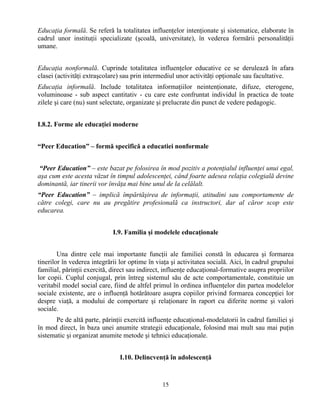 15
Educaţia formală. Se referă la totalitatea influenţelor intenţionate şi sistematice, elaborate în
cadrul unor instituţii specializate (şcoală, universitate), în vederea formării personalităţii
umane.
Educaţia nonformală. Cuprinde totalitatea influenţelor educative ce se derulează în afara
clasei (activităţi extraşcolare) sau prin intermediul unor activităţi opţionale sau facultative.
Educaţia informală. Include totalitatea informaţiilor neintenţionate, difuze, eterogene,
voluminoase - sub aspect cantitativ - cu care este confruntat individul în practica de toate
zilele şi care (nu) sunt selectate, organizate şi prelucrate din punct de vedere pedagogic.
I.8.2. Forme ale educaţiei moderne
“Peer Education” – formă specifică a educatiei nonformale
“Peer Education” – este bazat pe folosirea în mod pozitiv a potenţialul influenţei unui egal,
aşa cum este acesta văzut în timpul adolescenţei, când foarte adesea relaţia colegială devine
dominantă, iar tinerii vor învăţa mai bine unul de la celălalt.
“Peer Education” – implică împărtăşirea de informaţii, atitudini sau comportamente de
către colegi, care nu au pregătire profesională ca instructori, dar al căror scop este
educarea.
I.9. Familia şi modelele educaţionale
Una dintre cele mai importante funcţii ale familiei constă în educarea şi formarea
tinerilor în vederea integrării lor optime în viaţa şi activitatea socială. Aici, în cadrul grupului
familial, părinţii exercită, direct sau indirect, influenţe educaţional-formative asupra propriilor
lor copii. Cuplul conjugal, prin întreg sistemul său de acte comportamentale, constituie un
veritabil model social care, fiind de altfel primul în ordinea influenţelor din partea modelelor
sociale existente, are o influenţă hotărâtoare asupra copiilor privind formarea concepţiei lor
despre viaţă, a modului de comportare şi relaţionare în raport cu diferite norme şi valori
sociale.
Pe de altă parte, părinţii exercită influenţe educaţional-modelatorii în cadrul familiei şi
în mod direct, în baza unei anumite strategii educaţionale, folosind mai mult sau mai puţin
sistematic şi organizat anumite metode şi tehnici educaţionale.
I.10. Delincvenţă în adolescenţă
 