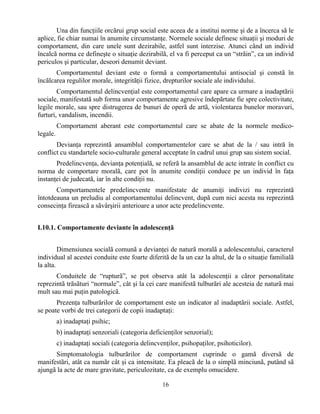 16
Una din funcţiile orcãrui grup social este aceea de a institui norme şi de a încerca sã le
aplice, fie chiar numai în anumite circumstanţe. Normele sociale definesc situaţii şi moduri de
comportament, din care unele sunt dezirabile, astfel sunt interzise. Atunci când un individ
încalcã norma ce defineşte o situaţie dezirabilã, el va fi perceput ca un “strãin”, ca un individ
periculos şi particular, deseori denumit deviant.
Comportamentul deviant este o formã a comportamentului antisocial şi constã în
încãlcarea regulilor morale, integritãţii fizice, drepturilor sociale ale individului.
Comportamentul delincvenţial este comportamentul care apare ca urmare a inadaptãrii
sociale, manifestatã sub forma unor comportamente agresive îndepãrtate fie spre colectivitate,
legile morale, sau spre distrugerea de bunuri de operã de artã, violentarea bunelor moravuri,
furturi, vandalism, incendii.
Comportament aberant este comportamentul care se abate de la normele medico-
legale.
Devianţa reprezintã ansamblul comportamentelor care se abat de la / sau intră în
conflict cu standartele socio-culturale general acceptate în cadrul unui grup sau sistem social.
Predelincvenţa, devianţa potenţialã, se referã la ansamblul de acte intrate în conflict cu
norma de comportare moralã, care pot în anumite condiţii conduce pe un individ în faţa
instanţei de judecatã, iar în alte condiţii nu.
Comportamentele predelincvente manifestate de anumiţi indivizi nu reprezintã
întotdeauna un preludiu al comportamentului delincvent, dupã cum nici acesta nu reprezintã
consecinţa fireascã a sãvârşirii anterioare a unor acte predelincvente.
I.10.1. Comportamente deviante în adolescenţã
Dimensiunea socialã comunã a devianţei de naturã moralã a adolescentului, caracterul
individual al acestei conduite este foarte diferitã de la un caz la altul, de la o situaţie familialã
la alta.
Conduitele de “rupturã”, se pot observa atât la adolescenţii a cãror personalitate
reprezintã trãsãturi “normale”, cât şi la cei care manifestã tulburãri ale acesteia de naturã mai
mult sau mai puţin patologicã.
Prezenţa tulburãrilor de comportament este un indicator al inadaptãrii sociale. Astfel,
se poate vorbi de trei categorii de copii inadaptaţi:
a) inadaptaţi psihic;
b) inadaptaţi senzoriali (categoria deficienţilor senzorial);
c) inadaptaţi sociali (categoria delincvenţilor, psihopaţilor, psihoticilor).
Simptomatologia tulburãrilor de comportament cuprinde o gamã diversã de
manifestãri, atât ca numãr cât şi ca intensitate. Ea pleacã de la o simplã minciunã, putând sã
ajungã la acte de mare gravitate, periculozitate, ca de exemplu omucidere.
 