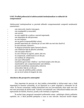18
I.10.5. Profilul psihosocial al adolescentului instituţionalizat cu tulburãri de
comportament
Adolescentul instituţionalizat ce prezintă tulburări comportamentale comportă următoarele
caracteristici:
- este introvertit, timid şi introspect;
- este neadaptabil şi nesociabil;
- este anxios;
- nu este capabil de a realiza o sarcinã importantã;
- este dependent de altã persoane;
- nu este iniţiator;
- are un grad al responsabilitãţii scãzut;
- posedã capacitatea de a domina pe cei mai slabi sau mai mici decât el;
- nu este amuzant, distractiv;
- în alegerea prietenilor apare factorul selectiv;
- este indiferent faţã de pãrerile celorlalţi;
- este mai puţin obiectiv;
- nu este refractar la sugestii, opinii, idei noi;
- nu coopereazã, colaboreazã cu cei din jur;
- are tendinţe de subaprecire;
- este uşor influenţabil;
- manifestã agresivitate vebalã şi / sau fizicã asupra celor din jur;
- manifestãrile sale comportamentale sunt inhibate;
- prezintã instabilitate emoţionalã şi afectivã;
- neîncredere faţã de cei din jur;
- are o stare de echilibru psihic scãzută;
- are un nivel scãzut al imaginii de sine;
Abordarea din perspectiva anturajului
Este important de precizat că, deşi tradiţia criminalităţii şi delincvenţei sunt o forţă
importantă în anumite comunităţi, ea nu figurează ca o parte singulară a sistemului lor de
valori. În fiecare comunitate, tradiţia dominantă este cea convenţională, chiar unde sunt cele
mai mari procentaje de delincvenţă. Valorile convenţionale care vehiculează tradiţia sunt cele
reprezentate de familie, biserică, şcoală şi alte instituţii şi organisme.
În acelaşi timp, progresul cunoaşterii psihismului uman - psihologia clinică, psihiatria
copilului, etc. a făcut posibilă partajarea a ceea ce este relevant. Succesul tezelor despre
 
