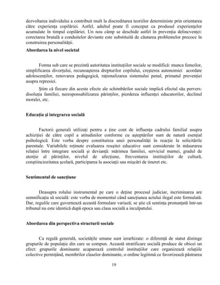 19
dezvoltarea individului a contribuit mult la discreditarea teoriilor deterministe prin orientarea
către experienţa copilăriei. Astfel, adultul poate fi conceput ca produsul experienţelor
acumulate în timpul copilăriei. Un nou câmp se deschide astfel în prevenţia delincvenţei:
corectarea brutală a conduitelor deviante este substituită de căutarea problemelor precoce în
construirea personalităţii.
Abordarea la nivel societal
Forma sub care se prezintă autoritatea instituţiilor sociale se modifică: munca femeilor,
simplificarea divorţului, recunoaşterea drepturilor copilului, creşterea autonomiei acordate
adolescenţilor, renovarea pedagogică, raţionalizarea sistemului penal, primatul prevenţiei
asupra represiei.
Ştim că fiecare din aceste efecte ale schimbărilor sociale implică efectul său pervers:
disoluţia familiei, neresponsabilizarea părinţilor, pierderea influenţei educatorilor, declinul
moralei, etc.
Educaţia şi integrarea socială
Factorii generali utilizaţi pentru a ţine cont de influenţa cadrului familial asupra
achiziţiei de către copil a atitudinilor conforme cu aşteptărilor sunt de natură esenţial
psihologică. Este vorba despre constituirea unei personalităţi în reacţie la solicitările
parentale. Variabilele reţinute evaluarea reuşitei educative sunt considerate în măsurarea
relaţiei între integrare socială şi devianţă: mărimea familiei, serviciul mamei, gradul de
atenţie al părinţilor, nivelul de afecţiune, frecventarea instituţiilor de cultură,
conştiinciozitatea şcolară, participarea la asociaţii sau mişcări de tineret etc.
Sentimentul de sancţiune
Deasupra rolului instrumental pe care o deţine procesul judiciar, incriminarea are
semnificaţia să socială: este vorba de momentul când sancţiunea actului ilegal este formulată.
Dar, regulile care guvernează această formulare variază; se ştie că sentinţa pronunţată într-un
tribunal nu este identică după epoca sau clasa socială a inculpatului.
Abordarea din perspectiva structurii sociale
Ca regulă generală, societăţile umane sunt ierarhizate: o diferenţă de statut distinge
grupurile de populaţie din care se compun. Această stratificare socială produce de obicei un
efect: grupurile dominante acaparează controlul instituţiilor care organizează relaţiile
colective permiţând, membrilor claselor dominante, o ordine legitimă ce favorizează păstrarea
 