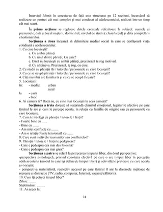 24
Interviul folosit în cercetarea de faţă este structurat pe 12 secţiuni, încercând să
realizeze un portret cât mai complet şi mai condesat al adolescentului, realizat într-un timp
cât mai scurt.
În prima secţiune se regăsesc datele esenţiale referitoare la subiect: numele şi
prenumele, data şi locul naşterii, domiciliul, nivelul de studii ( clasa/liceul) şi data completării
chestionarului.
Secţiunea a doua încearcă să delimiteze mediul social în care se desfăşoară viaţa
cotidiană a adolescentului:
1. Cu cine locuieşti?
a. Cu ambii părinţi
b. Cu unul dintre părinţi; Cu care?
c. Dacă nu locuieşti cu ambii părinţi, precizează te rog motivul.
d. Cu altcineva. Precizează, te rog, cu cine.
2. Ce studii au părinţii tăi / tutorele / persoanele cu care locuieşti?
3. Cu ce se ocupă părinţii / tutorele / persoanele cu care locuieşti?
4. Câţi membri are familia ta şi cu ce se ocupă fiecare?
5. Locuieşti:
în: - mediul urban
rural
la - casă
- bloc
6. Ai camera ta? Dacă nu, cu cine mai locuieşti în acea cameră?
Secţiunea a treia doreşte să surprindă climatul emoţional, legăturile afective pe care
tânărul le are şi cum le percepe acesta, în relaţia cu familia de origine sau cu persoanele cu
care locuieşte.
7. Cum te înţelegi cu părinţii / tutorele / fraţii?
- Foarte bine cu ......
- Bine cu .......
- Am mici conflicte cu ........
- Am o relaţie foarte tensionată cu .......
8. Care sunt motivele tensiunilor sau conflictelor?
9. Părinţii / tutorele / fraţii te pedepsesc?
- Care e pedeapsa cea mai des folosită?
- Care e pedeapsa cea mai grea?
Secţiunea a patra se referă la petrecerea timpului liber, din două perspective:
-perspectiva psihologică, privind conotaţia efectivă pe care o are timpul liber în percepţia
adolescentului (modul în care îşi defineşte timpul liber) şi activităţile preferate cu care acesta
şi-l ocupă;
- perspectiva materialistă, respectiv accesul pe care tânărul îl are la diversele mijloace de
recreere şi distracţie (TV, radio, computer, Internet, vacanţe/călătorii).
10. Cum îţi petreci timpul liber?
Zilnic: ........
Săptămânal: .........
11. Ai acces la:
 