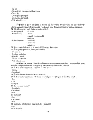 26
- Pe jos
- Cu ajutorul transportului în comun
- Cu taxiul
- Cu maşina părinţilor
- Cu maşina personală
- Alte situaţii .........
Secţiunea a şasea se referă la nivelul de expectanţă profesională, cu toate aspectele
interdependente pe care le comportă: vocaţional, grad de dezirabilitate, avantaje materiale.
24. Până la ce nivel vrei să-ţi continui studiile?
- Nivel general - 8 clase
- Nivel mediu - liceu
- şcoală profesională
- colegiu
- Nivel superior - facultate
- masterat
- doctorat
25. Spre ce profesie vrei să te îndrepţi? Numeşte 3 variante.
26. În alegerea profesiei, ce va predomina?
- Dorinţa ta
- Dorinţa părinţilor
- Salariul / banii
- Îţi este indiferent
- Alte situaţii .......
Secţiunea a şaptea vizează tendinţa spre comportament deviant - consumul de tutun,
alcool şi droguri în familia de origine şi influenţa acestora asupra tinerilor.
27. În familia ta se consumă alcool? De către cine?
- Zilnic
- Ocazional
28. În familia ta se fumează? Cine fumează?
29. În familia ta se consumă substanţe cu efect psihotic (droguri)? De către cine?
- Da
- Nu
- Nu ştiu
30. Tu consumi alcool?
- Da, zilnic
- Ocazional
- Nu
31. Fumezi?
- Da
- Ocazional
- Nu
32. Consumi substanţe cu efect psihotic (droguri)?
- Da
- Am încercat
 