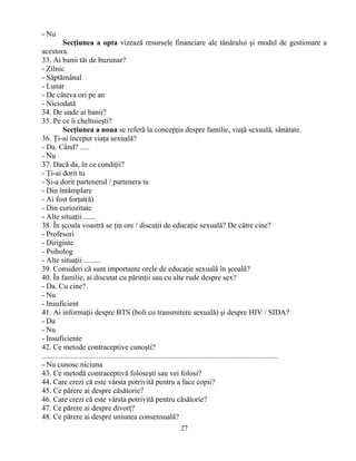 27
- Nu
Secţiunea a opta vizează resursele financiare ale tânărului şi modul de gestionare a
acestora.
33. Ai banii tăi de buzunar?
- Zilnic
- Săptămânal
- Lunar
- De câteva ori pe an
- Niciodată
34. De unde ai banii?
35. Pe ce îi cheltuieşti?
Secţiunea a noua se referă la concepţia despre familie, viaţă sexuală, sănătate.
36. Ţi-ai început viaţa sexuală?
- Da. Când? .....
- Nu
37. Dacă da, în ce condiţii?
- Ţi-ai dorit tu
- Şi-a dorit partenerul / partenera ta
- Din întâmplare
- Ai fost forţat(ă)
- Din curiozitate
- Alte situaţii ......
38. În şcoala voastră se ţin ore / discuţii de educaţie sexuală? De către cine?
- Profesori
- Diriginte
- Psiholog
- Alte situaţii .........
39. Consideri că sunt importante orele de educaţie sexuală în şcoală?
40. În familie, ai discutat cu părinţii sau cu alte rude despre sex?
- Da. Cu cine?
- Nu
- Insuficient
41. Ai informaţii despre BTS (boli cu transmitere sexuală) şi despre HIV / SIDA?
- Da
- Nu
- Insuficiente
42. Ce metode contraceptive cunoşti?
.............................................................................................................................
- Nu cunosc niciuna
43. Ce metodă contraceptivă foloseşti sau vei folosi?
44. Care crezi că este vârsta potrivită pentru a face copii?
45. Ce părere ai despre căsătorie?
46. Care crezi că este vârsta potrivită pentru căsătorie?
47. Ce părere ai despre divorţ?
48. Ce părere ai despre uniunea consensuală?
 