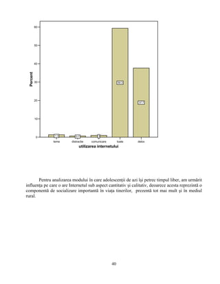teme distractie comunicare toate deloc
utilizarea internetului
0
10
20
30
40
50
60
Percent
1.3 0.7 1
59.3
37.7
Pentru analizarea modului în care adolescenţii de azi îşi petrec timpul liber, am urmărit
influenţa pe care o are Internetul sub aspect cantitativ şi calitativ, deoarece acesta reprezintă o
componentă de socializare importantă în viaţa tinerilor, prezentă tot mai mult şi în mediul
rural.
40
 