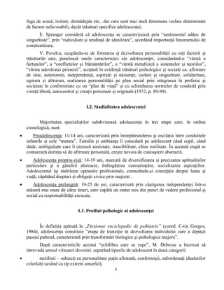 5
fuga de acasă, izolare, deznădejde etc., dar care sunt mai mult fenomene izolate determinate
de factori nefavorabili, decât trăsături specifice adolescenţei;
E. Spranger consideră că adolescenţa se caracterizează prin “sentimentul adânc de
singurătate”, prin “radicalism şi tendinţă de idealizare”, acordând importanţă fenomenului de
conştientizare.
V. Pavelcu, ocupându-se de formarea şi dezvoltarea personalităţii cu toţi factorii şi
trăsăturile sale, punctează unele caracteristici ale adolescenţei, considerând-o “vârstă a
furtunilor”, a “conflictelor şi frământărilor”, o “vârstă metafizică a sistemelor şi teoriilor”,
“vârsta adevăratei prietenii”, scoţând în evidenţă trăsături psihologice şi sociale ca: afirmare
de sine, autonomie, independenţă, aspiraţii şi năzuinţe, izolare şi singurătate, solidaritate,
egoism şi altruism, realizarea personalităţii pe plan social prin integrarea în profesie şi
societate în conformitate cu un “plan de viaţă” şi cu schimbarea normelor de conduită prin
voinţă liberă, autocontrol şi creaţii personale şi originale (1972, p. 89-90).
I.2. Stadialitatea adolescenţei
Majoritatea specialiştilor subdivizează adolescenţa în trei etape care, în ordine
cronologică, sunt:
• Preadolescenţa: 11-14 ani, caracterizată prin întrepătrunderea şi oscilaţia între conduitele
infantile şi cele “mature”. Familia şi ambianţa îl consideră pe adolescent când copil, când
tânăr, ambiguitate care îi creează anxietate, irascibilitate, chiar ostilitate. În această etapă se
conturează dorinţa să de afirmare personală, creşte nevoia de cunoaştere abstractă.
• Adolescenţa propriu-zisă: 14-19 ani, marcată de diversificarea şi precizarea aptitudinilor
particulare şi a gândirii abstracte, îmbogăţirea cunoştinţelor, socializarea aspiraţiilor.
Adolescentul îşi stabileşte opţiunile profesionale, conturându-şi concepţia despre lume şi
viaţă, căpătând drepturi şi obligaţii civice prin majorat .
• Adolescenţa prelungită: 19-25 de ani, caracterizată prin câştigarea independenţei într-o
măsură mai mare de către tineri, care capătă un statut nou din punct de vedere profesional şi
social cu responsabilităţi crescute.
I.3. Profilul psihologic al adolescenţei
În definiţia apărută în „Dicţionar enciclopedic de psihiatrie” (coord. C-tin Gorgos,
1984), adolescenţa constituie “etapa de tranziţie în dezvoltarea individului care a depăşit
puseul puberal, caracterizată prin transformări biologice şi psihologice majore”.
După caracteristicile acestui “echilibru care se rupe”, M. Debesse a încercat să
întrevadă sensul viitoarei deveniri, separând tipurile de adolescent în două categorii:
• rectilinii – subiecţi cu personalitate puţin afirmată, conformişti, subordonaţi idealurilor
celorlalţi (având ca tip extrem amorful);
 