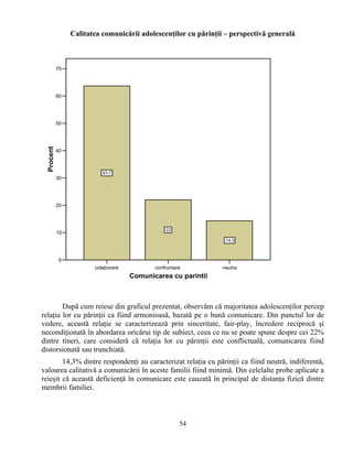 Calitatea comunicării adolescenţilor cu părinţii – perspectivă generală
colaborare confruntare neutra
Comunicarea cu parintii
0
10
20
30
40
50
60
70
Procent
63.7
22
14.3
După cum reiese din graficul prezentat, observăm că majoritatea adolescenţilor percep
relaţia lor cu părinţii ca fiind armonioasă, bazată pe o bună comunicare. Din punctul lor de
vedere, această relaţie se caracterizează prin sinceritate, fair-play, încredere reciprocă şi
necondiţionată în abordarea oricărui tip de subiect, ceea ce nu se poate spune despre cei 22%
dintre tineri, care consideră că relaţia lor cu părinţii este conflictuală, comunicarea fiind
distorsionată sau trunchiată.
14,3% dintre respondenţi au caracterizat relaţia cu părinţii ca fiind neutră, indiferentă,
valoarea calitativă a comunicării în aceste familii fiind minimă. Din celelalte probe aplicate a
reieşit că această deficienţă în comunicare este cauzată în principal de distanţa fizică dintre
membrii familiei.
54
 
