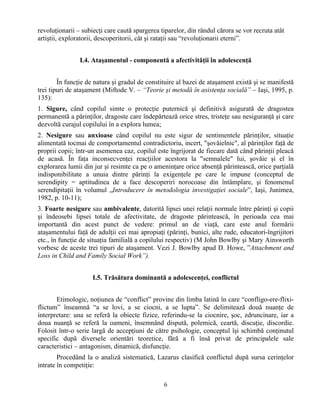 6
revoluţionarii – subiecţi care caută spargerea tiparelor, din rândul cărora se vor recruta atât
artiştii, exploratorii, descoperitorii, cât şi rataţii sau “revoluţionarii eterni”.
I.4. Ataşamentul - componentă a afectivităţii în adolescenţă
În funcţie de natura şi gradul de constituire al bazei de ataşament există şi se manifestă
trei tipuri de ataşament (Miftode V. – “Teorie şi metodă în asistenţa socială” – Iaşi, 1995, p.
135):
1. Sigure, când copilul simte o protecţie puternică şi definitivă asigurată de dragostea
permanentă a părinţilor, dragoste care îndepărtează orice stres, tristeţe sau nesiguranţă şi care
dezvoltă curajul copilului în a explora lumea;
2. Nesigure sau anxioase când copilul nu este sigur de sentimentele părinţilor, situaţie
alimentată tocmai de comportamentul contradictoriu, incert, "şovăielnic", al părinţilor faţă de
proprii copii; într-un asemenea caz, copilul este îngrijorat de fiecare dată când părinţii pleacă
de acasă. În faţa inconsecvenţei reacţiilor acestora la "semnalele" lui, şovăie şi el în
explorarea lumii din jur şi resimte ca pe o ameninţare orice absenţă părintească, orice parţială
indisponibilitate a unuia dintre părinţi la exigenţele pe care le impune (conceptul de
serendipity = aptitudinea de a face descoperiri norocoase din întâmplare, şi fenomenul
serendipitaţii în volumul „Introducere în metodologia investigaţiei sociale”, Iaşi, Junimea,
1982, p. 10-11);
3. Foarte nesigure sau ambivalente, datorită lipsei unei relaţii normale între părinţi şi copii
şi îndeosebi lipsei totale de afectivitate, de dragoste părintească, în perioada cea mai
importantă din acest punct de vedere: primul an de viaţă, care este anul formării
ataşamentului faţă de adulţii cei mai apropiaţi (părinţi, bunici, alte rude, educatori-îngrijitori
etc., în funcţie de situaţia familială a copilului respectiv) (M John Bowlby şi Mary Ainsworth
vorbesc de aceste trei tipuri de ataşament. Vezi J. Bowlby apud D. Howe, ”Attachment and
Loss in Child and Family Social Work”).
I.5. Trăsătura dominantă a adolescenţei, conflictul
Etimologic, noţiunea de “conflict” provine din limba latină în care “confligo-ere-flixi-
flictum” înseamnă “a se lovi, a se ciocni, a se lupta”. Se delimitează două nuanţe de
interpretare: una se referă la obiecte fizice, referindu-se la ciocnire, şoc, zdruncinare, iar a
doua nuanţă se referă la oameni, însemnând dispută, polemică, ceartă, discuţie, discordie.
Folosit într-o serie largă de accepţiuni de către psihologie, conceptul îşi schimbă conţinutul
specific după diversele orientări teoretice, fără a fi însă privat de principalele sale
caracteristici – antagonism, dinamică, disfuncţie.
Procedând la o analiză sistematică, Lazarus clasifică conflictul după sursa cerinţelor
intrate în competiţie:
 