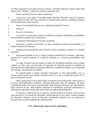 8
în ordinea materială sau în plan proiectiv şi afectiv. Frustrarea intervine şi atunci când, după
expresia lui N. Sillamy, “subiectul se înşală în speranţele sale”.
Dintre reacţiile la frustrare trebuie menţionate:
• Agresivitatea, care poate fi orientată asupra obiectului frustraţiei sau, prin comutare,
asupra oricărui alt obiect (R. Sears constată că violenţa actelor agresive se măreşte în funcţie
de intensitatea motivaţiei frustrate);
• Regresia la modalităţi inferioare de comportament (primitivizarea);
• Depresia;
• Reacţiile de abandon;
• Procesele de compensaţie corelate cu tendinţa de exaltare a dificultăţilor şi dobândirea
de performanţe în acelaşi sau în alt domeniu.
Cunoaşterea fenomenului de frustrare ne permite:
• prevederea conduitei de frustrare pe baza cunoaşterii structurii personalităţii şi a
situaţiei obiective de frustrare;
• diagnosticarea personalitatii celui frustrat pe baza cunoaşterii conduitei şi a situaţiei
frustrante;
• discernerea modului în care se reflectă situaţia contrariantă în conştiinţa subiectului,
pornind de la analiza conduitei în situaţii de frustrare şi a structurii personalităţii celui
frustrat.
La copil, frustrarea este provocată, de obicei, de interdicţiile părinţilor sau de simple
conflicte cu fraţi, surori sau alţi copii. Se apreciază că frustrările produse în copilărie au
efecte persistente, influenţând reactivitatea adultului în situaţiile de frustrare care în aparenţă
sunt analoge celor petrecute în copilărie.
În preadolescenţă se produc profunde restructurări în sfera personalităţii, care va
evolua trecând succesiv prin stadiile căutării de sine (11-14 ani), al afirmării de sine (14-17
ani) şi al impunerii de sine.
Până a ajunge însă la acest ultim stadiu al integrării socio-profesionale, adolescentul va
trece prin vârsta pubertală a conflitelor, când apar numeroase cazuri de inadaptare, de rupere
a echilibrului psihic în favoarea emoţionalităţii, când tensiunea interioară este mai puternică
decât controlul de sine, când instalarea funcţiilor de reproducere generează transformări ce
influenţează capacitatea intelectuală, afectivitatea şi temperamentul puberului.
Pe măsură ce adolescentul se va maturiza, reacţiile imediate la frustrare vor deveni mai
puţin frecvente şi vor pierde din intensitate, aceasta datorită, pe de o parte, creşterii gradului
de toleranţă la frustrare, iar pe de altă parte interdicţiilor educaţiei care va sancţiona în
principiu toate reacţiile inadaptate ale adolescentului.
I.5.2. Adolescenţa, etapa crizei de originalitate
 