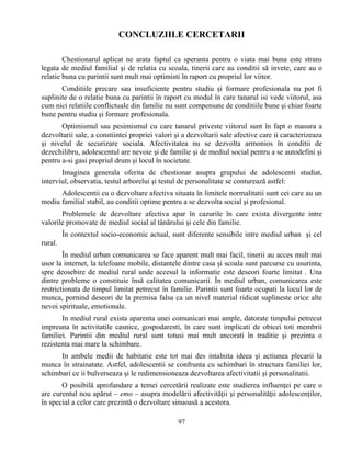 97
CONCLUZIILE CERCETARII
Chestionarul aplicat ne arata faptul ca speranta pentru o viata mai buna este strans
legata de mediul familial şi de relatia cu scoala, tinerii care au conditii să invete, care au o
relatie buna cu parintii sunt mult mai optimisti în raport cu propriul lor viitor.
Conditiile precare sau insuficiente pentru studiu şi formare profesionala nu pot fi
suplinite de o relatie buna cu parintii în raport cu modul în care tanarul isi vede viitorul, asa
cum nici relatiile conflictuale din familie nu sunt compensate de conditiile bune şi chiar foarte
bune pentru studiu şi formare profesionala.
Optimismul sau pesimismul cu care tanarul priveste viitorul sunt în fapt o masura a
dezvoltarii sale, a constiintei propriei valori şi a dezvoltarii sale afective care ii caracterizeaza
şi nivelul de securizare sociala. Afectivitatea nu se dezvolta armonios în conditii de
dezechilibru, adolescentul are nevoie şi de familie şi de mediul social pentru a se autodefini şi
pentru a-si gasi propriul drum şi locul în societate.
Imaginea generala oferita de chestionar asupra grupului de adolescenti studiat,
interviul, observatia, testul arborelui şi testul de personalitate se conturează astfel:
Adolescentii cu o dezvoltare afectiva situata în limitele normalitatii sunt cei care au un
mediu familial stabil, au conditii optime pentru a se dezvolta social şi profesional.
Problemele de dezvoltare afectiva apar în cazurile în care exista divergente intre
valorile promovate de mediul social al tânărului şi cele din familie.
În contextul socio-economic actual, sunt diferente sensibile intre mediul urban şi cel
rural.
În mediul urban comunicarea se face aparent mult mai facil, tinerii au acces mult mai
usor la internet, la telefoane mobile, distantele dintre casa şi scoala sunt parcurse cu usurinta,
spre deosebire de mediul rural unde accesul la informatie este deseori foarte limitat . Una
dintre probleme o constituie însă calitatea comunicarii. În mediul urban, comunicarea este
restrictionata de timpul limitat petrecut în familie. Parintii sunt foarte ocupati la locul lor de
munca, pornind deseori de la premisa falsa ca un nivel material ridicat suplineste orice alte
nevoi spirituale, emotionale.
In mediul rural exista aparenta unei comunicari mai ample, datorate timpului petrecut
impreuna în activitatile casnice, gospodaresti, în care sunt implicati de obicei toti membrii
familiei. Parintii din mediul rural sunt totusi mai mult ancorati în traditie şi prezinta o
rezistenta mai mare la schimbare.
In ambele medii de habitatie este tot mai des intalnita ideea şi actiunea plecarii la
munca în strainatate. Astfel, adolescentii se confrunta cu schimbari în structura familiei lor,
schimbari ce ii bulverseaza şi le redimensioneaza dezvoltarea afectivitatii şi personalitatii.
O posibilă aprofundare a temei cercetării realizate este studierea influenţei pe care o
are curentul nou apărut – emo – asupra modelării afectivităţii şi personalităţii adolescenţilor,
în special a celor care prezintă o dezvoltare sinuoasă a acestora.
 
