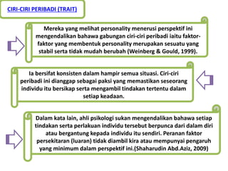 Ia bersifat konsisten dalam hampir semua situasi. Ciri-ciri
peribadi ini dianggap sebagai paksi yang memastikan seseorang
individu itu bersikap serta mengambil tindakan tertentu dalam
setiap keadaan.
Mereka yang melihat personality menerusi perspektif ini
mengendalikan bahawa gabungan ciri-ciri peribadi iaitu faktor-
faktor yang membentuk personality merupakan sesuatu yang
stabil serta tidak mudah berubah (Weinberg & Gould, 1999).
Dalam kata lain, ahli psikologi sukan mengendalikan bahawa setiap
tindakan serta perlakuan individu tersebut berpunca dari dalam diri
atau bergantung kepada individu itu sendiri. Peranan faktor
persekitaran (luaran) tidak diambil kira atau mempunyai pengaruh
yang minimum dalam perspektif ini.(Shaharudin Abd.Aziz, 2009)
CIRI-CIRI PERIBADI (TRAIT)
 