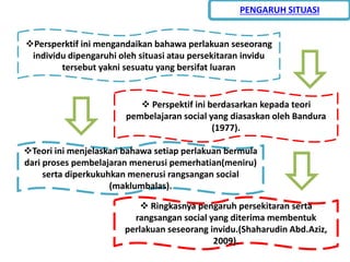 Persperktif ini mengandaikan bahawa perlakuan seseorang
individu dipengaruhi oleh situasi atau persekitaran invidu
tersebut yakni sesuatu yang bersifat luaran
 Ringkasnya pengaruh persekitaran serta
rangsangan social yang diterima membentuk
perlakuan seseorang invidu.(Shaharudin Abd.Aziz,
2009).
 Perspektif ini berdasarkan kepada teori
pembelajaran social yang diasaskan oleh Bandura
(1977).
Teori ini menjelaskan bahawa setiap perlakuan bermula
dari proses pembelajaran menerusi pemerhatian(meniru)
serta diperkukuhkan menerusi rangsangan social
(maklumbalas).
PENGARUH SITUASI
 