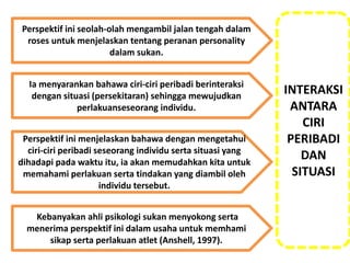 Perspektif ini seolah-olah mengambil jalan tengah dalam
roses untuk menjelaskan tentang peranan personality
dalam sukan.
Perspektif ini menjelaskan bahawa dengan mengetahui
ciri-ciri peribadi seseorang individu serta situasi yang
dihadapi pada waktu itu, ia akan memudahkan kita untuk
memahami perlakuan serta tindakan yang diambil oleh
individu tersebut.
Ia menyarankan bahawa ciri-ciri peribadi berinteraksi
dengan situasi (persekitaran) sehingga mewujudkan
perlakuanseseorang individu.
Kebanyakan ahli psikologi sukan menyokong serta
menerima perspektif ini dalam usaha untuk memhami
sikap serta perlakuan atlet (Anshell, 1997).
INTERAKSI
ANTARA
CIRI
PERIBADI
DAN
SITUASI
 