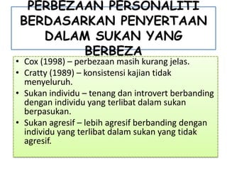PERBEZAAN PERSONALITI
BERDASARKAN PENYERTAAN
DALAM SUKAN YANG
BERBEZA
• Cox (1998) – perbezaan masih kurang jelas.
• Cratty (1989) – konsistensi kajian tidak
menyeluruh.
• Sukan individu – tenang dan introvert berbanding
dengan individu yang terlibat dalam sukan
berpasukan.
• Sukan agresif – lebih agresif berbanding dengan
individu yang terlibat dalam sukan yang tidak
agresif.
 
