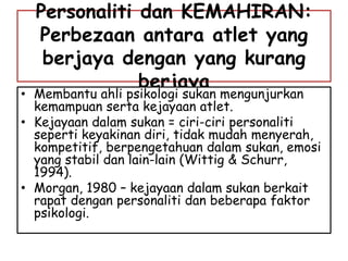 Personaliti dan KEMAHIRAN:
Perbezaan antara atlet yang
berjaya dengan yang kurang
berjaya
• Membantu ahli psikologi sukan mengunjurkan
kemampuan serta kejayaan atlet.
• Kejayaan dalam sukan = ciri-ciri personaliti
seperti keyakinan diri, tidak mudah menyerah,
kompetitif, berpengetahuan dalam sukan, emosi
yang stabil dan lain-lain (Wittig & Schurr,
1994).
• Morgan, 1980 – kejayaan dalam sukan berkait
rapat dengan personaliti dan beberapa faktor
psikologi.
 