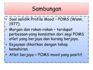 Sambungan
• Soal selidik Profile Mood – POMS (Wann,
1977).
• Morgan dan rakan-rakan – terdapat
perbezaan yang konsisten dari segi POMS
atlet yang berjaya dan kurang berjaya.
• Kejayaan dikaitkan dengan tahap
kemahiran.
• Atlet berjaya = POMS mood yang positif.
 