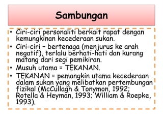 Sambungan
• Ciri-ciri personaliti berkait rapat dengan
kemungkinan kecederaan sukan.
• Ciri-ciri – bertenaga (menjurus ke arah
negatif), terlalu berhati-hati dan kurang
matang dari segi pemikiran.
• Musuh utama = TEKANAN.
• TEKANAN = pemangkin utama kecederaan
dalam sukan yang melibatkan pertembungan
fizikal (McCullagh & Tonymon, 1992;
Rotella & Heyman, 1993; William & Roepke,
1993).
 