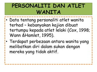 PERSONALITI DAN ATLET
WANITA
• Data tentang personaliti atlet wanita
terhad – kebanyakan kajian dibuat
tertumpu kepada atlet lelaki (Cox, 1998;
Wann &Hamlet, 1995).
• Terdapat perbezaan antara wanita yang
melibatkan diri dalam sukan dengan
mereka yang tidak aktif.
 