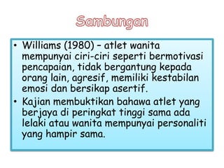 • Williams (1980) – atlet wanita
mempunyai ciri-ciri seperti bermotivasi
pencapaian, tidak bergantung kepada
orang lain, agresif, memiliki kestabilan
emosi dan bersikap asertif.
• Kajian membuktikan bahawa atlet yang
berjaya di peringkat tinggi sama ada
lelaki atau wanita mempunyai personaliti
yang hampir sama.
 