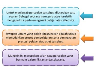 Untuk menjawab persoalan tersebut, diutarakan satu
soalan. Sebagai seorang guru guru atau jurulatih,
mengapa kita perlu mengenali pelajar atau atlet kita.
Jawapan umum yang boleh kita gunakan adalah untuk
memudahkan proses pembelajaran serta peningkatan
prestasi pelajar atau atlet tersebut.
Mungkin ini merupakan salah satu persoalan yang
bermain dalam fikiran anda sekarang.
 