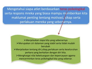 Mengetahui siapa atlet berdasarkan teras psikologikal
serta respons mreka yang biasa mampu memberikan kita
maklumat penting tentang motivasi, sikap serta
perlakuan mereka yang sebenarnya.
Menjelaskan siapa kita yang sebenarnya
Merupakan ciri dalaman yang stabil serta tidak mudah
berubah
Menjelaskan tentang diri,sikap,perlakuan serta keseluruhan
perkara yang berkaitan dengan diri kita.
Menghargai nilai kekeluargaan dan kepercayaan agama
mencerminkan teras psikologikal kita yang sebenar.
 