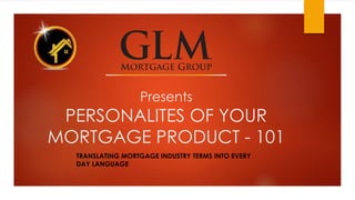 Presents 
PERSONALITES OF YOUR 
MORTGAGE PRODUCT - 101 
TRANSLATING MORTGAGE INDUSTRY TERMS INTO EVERY 
DAY LANGUAGE 
 