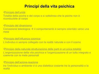 Principi della vita psichica
•Principio dell’unità:
Totalità della psiche e del corpo e si sottolinea che la psiche non è
riconducibile al corpo
•Principio del dinamismo:
Concezione teleologica  il comportamento è sempre orientato verso una
meta
•Principio dell’influenza cosmica:
L’individuo è sempre collegato con la realtà naturale e con il cosmo
•Principio della naturale strutturazione delle parti in un’unica totalità:
L’organizzazione della vita psichica e l’organizzazione di un tutto integrato e
coerente con le mete personali
•Principio dell’azione-reazione
tra l’individuo e ambiente vi è una dialettica costante tra la personalità e la
realtà
 