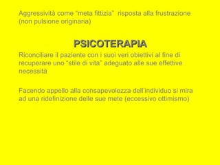 Aggressività come “meta fittizia” risposta alla frustrazione
(non pulsione originaria)
PSICOTERAPIAPSICOTERAPIA
Riconciliare il paziente con i suoi veri obiettivi al fine di
recuperare uno “stile di vita” adeguato alle sue effettive
necessità
Facendo appello alla consapevolezza dell’individuo si mira
ad una ridefinizione delle sue mete (eccessivo ottimismo)
 