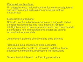 Elaborazione freudiana:
Un atteggiamento razional-positivistico volto a coagulare al
suo interno modelli culturali con una solida matrice
naturalistica
Elaborazione junghiana:
Schiude i confini all’attività razionale e vi erige alle radice
un’esigenza idealistica che ha la finalità di rendere
intelligibile anche il dato apparentemente non comprensibile
o comunque non immediatamente sostenuto da una
razionalità inequivocabile
Jung come il pioniere di una visione dello psichico
•Contrasto sulla concezione della sessualità
•Importanza dei concetti di incoscio collettivo, teoria
energetica, simbolismo, processo di individuazione
Sistemi teorici differenti  Psicologia Analitica
 