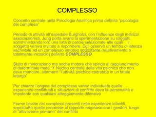 COMPLESSO
Concetto centrale nella Psicologia Analitica prima definita “psicologia
dei complessi”
Periodo di attività all’ospedale Burgholzi, con l’influenze degli indirizzi
associazionisti, Jung porta avanti la sperimentazione su soggetti
somministrando loro una lista di parole selezionate alle quali il
soggetto veniva invitato a rispondere. Egli osservò un tempo di latenza
ascrivibile ad un complesso emotivo sottostante (relativamente o
totalmente incoscio) definito COMPLESSO
Stato di minorazione ma anche motore che spinge al raggiungimento
di determinate mete  Nucleo centrale della vita psichica che non
deve mancare, altrimenti “l’attività psichica cadrebbe in un fatale
letargo”
Per chiarire l’origine del complesso vanno individuate quelle
esperienze conflittuali e situazioni di conflitto dove la personalità e
impotente con qualsiasi atteggiamento difensivo
Forme tipiche dei complessi presenti nelle esperienze infantili,
soprattutto quelle connesse al rapporto originario con i genitori, luogo
di “attivazione primario” del conflitto
 