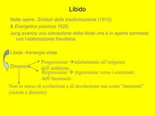 Libido
Nelle opere, Simboli della trasformazione (1912)
& Energetica psichica 1928:
Jung avanza una concezione della libido che è in aperto contrasto
con l’elaborazione freudiana
Libido energia vitale
Direzione
Progressione adattamento all’esigenze
dell’ambiente
Regressione  regressione verso i contenuti
dell’inconscio
Non in senso di evoluzione e di involuzione ma come “momenti”
(sistole e diastole)
 