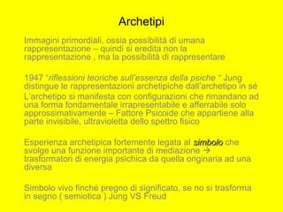 Archetipi
Immagini primordiali, ossia possibilità di umana
rappresentazione – quindi si eredita non la
rappresentazione , ma la possibilità di rappresentare
1947 “riflessioni teoriche sull’essenza della psiche “ Jung
distingue le rappresentazioni archetipiche dall’archetipo in sé
L’archetipo si manifesta con configurazioni che rimandano ad
una forma fondamentale irrapresentabile e afferrabile solo
approssimativamente – Fattore Psicoide che appartiene alla
parte invisibile, ultravioletta dello spettro fisico
Esperienza archetipica fortemente legata al simbolosimbolo che
svolge una funzione importante di mediazione 
trasformatori di energia psichica da quella originaria ad una
diversa
Simbolo vivo finché pregno di significato, se no si trasforma
in segno ( semiotica ) Jung VS Freud
 