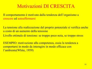 11
Motivazioni DI CRESCITA
Il comportamento è motivato dalla tendenza dell’organismo a
crescere ed autoaffermarsi
La tensione alla realizzazione del proprio potenziale si verifica anche
a costo di un aumento della tensione
Livello ottimale di tensione: se troppo poco noia, se troppo stress
ESEMPIO: motivazione alla competenza, ossia la tendenza a
comportarsi in modo da interagire in modo efficace con
l’ambiente(White, 1959)
 