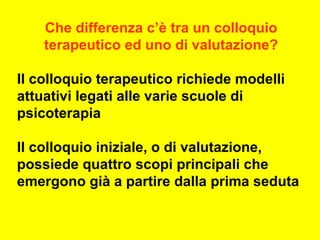 Che differenza c’è tra un colloquio
terapeutico ed uno di valutazione?
Il colloquio terapeutico richiede modelli
attuativi legati alle varie scuole di
psicoterapia
Il colloquio iniziale, o di valutazione,
possiede quattro scopi principali che
emergono già a partire dalla prima seduta
 