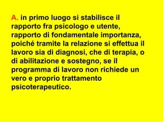 A. in primo luogo si stabilisce il
rapporto fra psicologo e utente,
rapporto di fondamentale importanza,
poiché tramite la relazione si effettua il
lavoro sia di diagnosi, che di terapia, o
di abilitazione e sostegno, se il
programma di lavoro non richiede un
vero e proprio trattamento
psicoterapeutico.
 