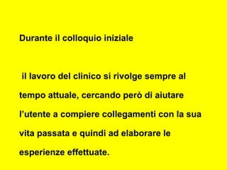Durante il colloquio iniziale
il lavoro del clinico si rivolge sempre al
tempo attuale, cercando però di aiutare
l’utente a compiere collegamenti con la sua
vita passata e quindi ad elaborare le
esperienze effettuate.
 