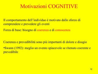 12
Motivazioni COGNITIVE
Il comportamento dell’individuo è motivato dallo sforzo di
comprendere e prevedere gli eventi
Forza di base: bisogno di coerenza e di conoscenza
Coerenza e prevedibilità sono più importanti di dolore e disagio
•Swann (1992): meglio un evento spiacevole se ritenuto coerente e
prevedibile
 