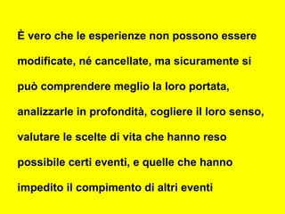 È vero che le esperienze non possono essere
modificate, né cancellate, ma sicuramente si
può comprendere meglio la loro portata,
analizzarle in profondità, cogliere il loro senso,
valutare le scelte di vita che hanno reso
possibile certi eventi, e quelle che hanno
impedito il compimento di altri eventi
 