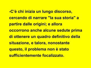 -C’è chi inizia un lungo discorso,
cercando di narrare "la sua storia" a
partire dalle origini; e allora
occorrono anche alcune sedute prima
di ottenere un quadro definitivo della
situazione, e talora, nonostante
questo, il problema non è stato
sufficientemente focalizzato.
 