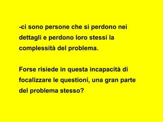 -ci sono persone che si perdono nei
dettagli e perdono loro stessi la
complessità del problema.
Forse risiede in questa incapacità di
focalizzare le questioni, una gran parte
del problema stesso?
 