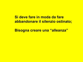 Si deve fare in moda da fare
abbandonare il silenzio ostinato;
Bisogna creare una “alleanza”
 