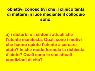 obiettivi conoscitivi che il clinico tenta
di mettere in luce mediante il colloquio
sono:
a) i disturbi o i sintomi attuali che
l’utente manifesta. Quali sono i motivi
che hanno spinto l’utente a cercare
aiuto? In che modo formula la richiesta
d’aiuto? Quali sono le sue attuali
condizioni di vita?
 
