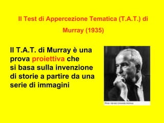 Il Test di Appercezione Tematica (T.A.T.) di
Murray (1935)
Il T.A.T. di Murray è una
prova proiettiva che
si basa sulla invenzione
di storie a partire da una
serie di immagini
 