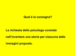 Qual è la consegna?
La richiesta dello psicologo consiste
nell’inventare una storia per ciascuna delle
immagini proposte.
 