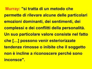 Murray: "si tratta di un metodo che
permette di rilevare alcune delle particolari
emozioni dominanti, dei sentimenti, dei
complessi e dei conflitti della personalità.
Un suo particolare valore consiste nel fatto
che […] possono venir esteriorizzate
tendenze rimosse o inibite che il soggetto
non è incline a riconoscere perché sono
inconsce".
 