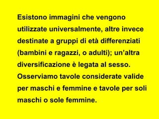 Esistono immagini che vengono
utilizzate universalmente, altre invece
destinate a gruppi di età differenziati
(bambini e ragazzi, o adulti); un’altra
diversificazione è legata al sesso.
Osserviamo tavole considerate valide
per maschi e femmine e tavole per soli
maschi o sole femmine.
 